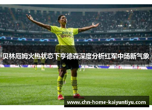 贝林厄姆火热状态下亨德森深度分析红军中场新气象 贝林厄姆火热状态下亨德森深度分析红军中场新气象