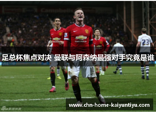 足总杯焦点对决 曼联与阿森纳最强对手究竟是谁 足总杯焦点对决 曼联与阿森纳最强对手究竟是谁