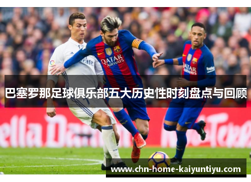 巴塞罗那足球俱乐部五大历史性时刻盘点与回顾 巴塞罗那足球俱乐部五大历史性时刻盘点与回顾