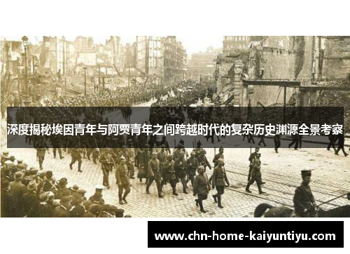 深度揭秘埃因青年与阿贾青年之间跨越时代的复杂历史渊源全景考察 深度揭秘埃因青年与阿贾青年之间跨越时代的复杂历史渊源全景考察