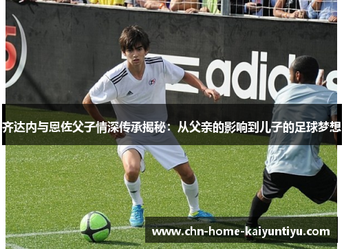 齐达内与恩佐父子情深传承揭秘：从父亲的影响到儿子的足球梦想