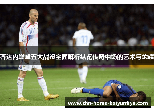 齐达内巅峰五大战役全面解析纵览传奇中场的艺术与荣耀