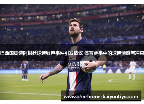 巴西国脚遭阿根廷球迷嘘声事件引发热议 体育赛事中的球迷情感与冲突