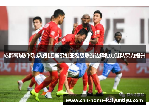 成都蓉城如何成功引进塞尔维亚超级联赛边锋助力球队实力提升 成都蓉城如何成功引进塞尔维亚超级联赛边锋助力球队实力提升