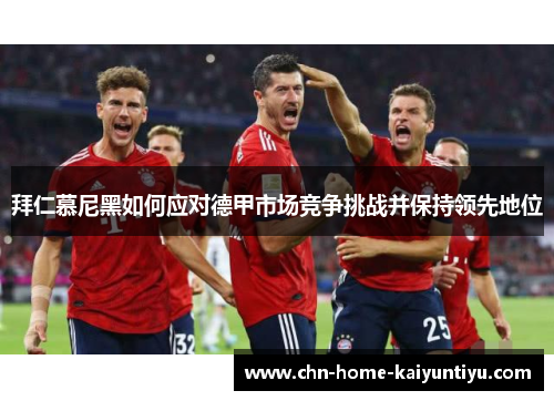 拜仁慕尼黑如何应对德甲市场竞争挑战并保持领先地位 拜仁慕尼黑如何应对德甲市场竞争挑战并保持领先地位