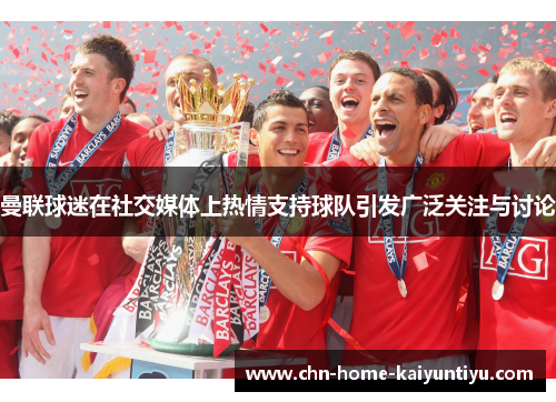 曼联球迷在社交媒体上热情支持球队引发广泛关注与讨论 曼联球迷在社交媒体上热情支持球队引发广泛关注与讨论