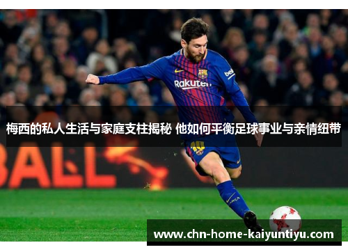 梅西的私人生活与家庭支柱揭秘 他如何平衡足球事业与亲情纽带