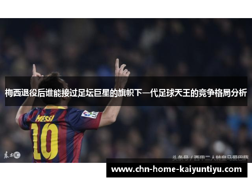 梅西退役后谁能接过足坛巨星的旗帜下一代足球天王的竞争格局分析