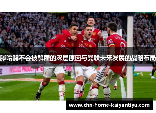 滕哈赫不会被解雇的深层原因与曼联未来发展的战略布局 滕哈赫不会被解雇的深层原因与曼联未来发展的战略布局