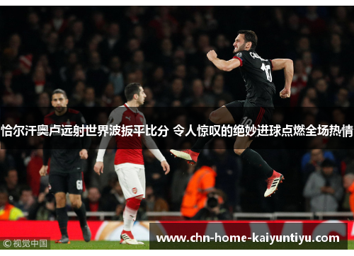 恰尔汗奥卢远射世界波扳平比分 令人惊叹的绝妙进球点燃全场热情
