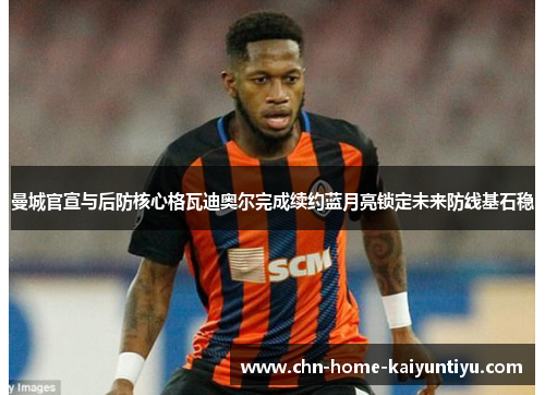 曼城官宣与后防核心格瓦迪奥尔完成续约蓝月亮锁定未来防线基石稳