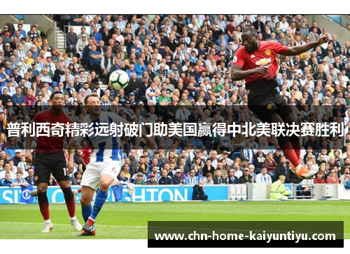 普利西奇精彩远射破门助美国赢得中北美联决赛胜利
