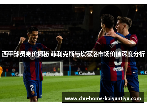 西甲球员身价揭秘 菲利克斯与坎塞洛市场价值深度分析