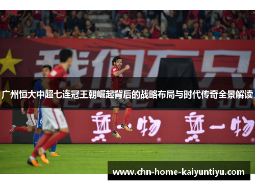广州恒大中超七连冠王朝崛起背后的战略布局与时代传奇全景解读