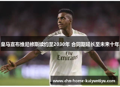 皇马宣布维尼修斯续约至2030年 合同期延长至未来十年